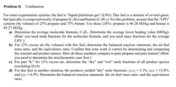 Problem 4) Combustion
For some cogeneration systems, the fuel is "liquid petroleum gas" (LPG). This fuel is a mixture of several gases,
but typically is composed mostly of propane (C3Hs) and butane (C4H10). For this problem, assume that the "LPG"
consists (by volume) of 25% propane and 75% butane. Use these LHVs: propane is 46.28 MJ/kg and butane is
45.27 MJ/kg.
a) Determine the average molecular formula, CxHy. Determine the average lower heating value (MJ/kg).
(Hint: you need mole fractions for the molecular formula, and you need mass fractions for the average
LHV.)
b) For 12% excess air (by volume) with this fuel, determine the balanced reaction statement, the air-fuel
mass ratio, and the equivalence ratio. Confirm that your work is correct by determining and comparing
the reactant and product masses. How do these numbers compare to pure propane and pure butane? (Hint:
you need to determine the stoichiometric case first.)
c)
For part "b," for 12% excess air, determine the "dry" and "wet" mole fractions of all product species
(excluding H₂O).
d) For this fuel in another situation, the products yielded "dry" mole fractions: yco2 = 3.1%, yco = 13.8%,
and yH2 = 6.9%. Determine the balanced reaction statement, the air-fuel mass ratio, and the equivalence
ratio.