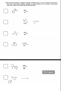 **Transcription and Explanation for Educational Use:**

---

**Instructions:**
10. For each set of reactions, 1) identify the reaction mechanism as \( S_N1 \), \( S_N2 \), E1, and/or E2 (write in box at left), 2) fill in the missing reactants, reagents, or major product(s), and 3) provide a curved-arrow mechanism. Make sure to include relevant stereochemistry.

---

### Reaction Set 1:

**Reactant:**
- A benzyl bromide compound with a double bond in the alkene group.

**Reagents:**
- Sodium chloride (NaCl) in the presence of water (\( H_2O \)).

**Mechanism Type:**
- A box to determine whether it's \( S_N1 \), \( S_N2 \), E1, or E2.

**Requirements:**
- Determine the product and provide the mechanism with sterochemistry.

---

### Reaction Set 2:

**Reactant:**
- A tert-butoxide ion in dichloromethane (\( CH_2Cl_2 \)).

**Product:**
- An alkene with two methyl groups on the first carbon.

**Mechanism Type:**
- A box to decide if it's \( S_N1 \), \( S_N2 \), E1, or E2.

**Requirements:**
- Identify missing reactants/reagents and demonstrate the mechanism.

---

### Reaction Set 3:

**Reactant:**
- A cyclopentyl chloride with an explicit stereochemistry showing wedge bonds.

**Reagents:**
- Sodium cyanide (\( NaCN \)) in dimethylformamide (DMF).

**Mechanism Type:**
- A box to specify \( S_N1 \), \( S_N2 \), E1, or E2.

**Requirements:**
- Predict product and explain with a curved-arrow mechanism considering stereochemistry.

---

### Reaction Set 4:

**Reactant:**
- Cyclohexanol with an attached OH group.

**Reagents:**
- \( H^+ / H_2O \) with heat.

**Mechanism Type:**
- A box to label as \( S_N1 \), \( S_N2 \), E1, or E2.

**Requirements:**
- Determine the resulting product and describe the reaction mechanism.

---

### Reaction Set 5:

**Reactant:**
- A chlor