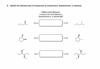 8. Identify the following sets of compounds as enantiomers, diastereomers, or identical.

**Diagram Explanation:**

The image consists of three sets of molecular structures with a box between each pair indicating the relationship between the compounds. Each set is labeled with a bidirectional arrow suggesting a comparison between the left and right structures.

**First Set:**
- The left compound is a simple chiral molecule with a single substituent on the asymmetric carbon.
- The right compound is its mirror image, with the substituent pointing in the opposite direction.

**Second Set:**
- The left compound is a cyclopentane with one substituent.
- The right compound is a mirror image of the left, with the substituent oriented differently.

**Third Set:**
- The left compound is a branched acyclic molecule with multiple substituents on a chiral center.
- The right compound appears to be a stereoisomer of the left, with the orientation of some groups altered.

The relationship for each set (enantiomers, diastereomers, or identical) is to be determined based on the configuration of the molecules.