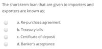 The short-term loan that are given to importers and
exporters are known as;
a. Re-purchase agreement
b. Treasury bills
c. Certificate of deposit
d. Banker's acceptance
