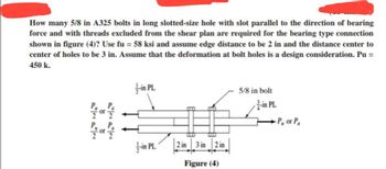 How many 5/8 in A325 bolts in long slotted-size hole with slot parallel to the direction of bearing
force and with threads excluded from the shear plan are required for the bearing type connection
shown in figure (4)? Use fu = 58 ksi and assume edge distance to be 2 in and the distance center to
center of holes to be 3 in. Assume that the deformation at bolt holes is a design consideration. Pu =
450 k.
11/4 or 1/4
2222
2222
-in PL
+-in PL
2 in
3 in
2 in
Figure (4)
5/8 in bolt
-in PL
P or Pa