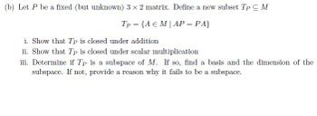 (b) Let P be a fixed (but unknown) 3 x 2 matrix. Define a new subset Tp C M
Tp = {A E MAP = PA}
i. Show that Tp is closed under addition
ii. Show that Tp is closed under scalar multiplication
iii. Determine if Tp is a subspace of M. If so, find a basis and the dimension of the
subspace. If not, provide a reason why it fails to be a subspace.