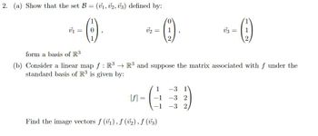 2. (a) Show that the set B = (v1, V2, V3) defined by:
1
0
V₁
[f]
2 =
=
form a basis of R3
(b) Consider a linear map f: R³ → R³ and suppose the matrix associated with f under the
standard basis of R3 is given by:
1
-1
-1
1
2
Find the image vectors f (v₁), f (v₂), f (√3)
1
*-()
1
2
-3 1
-3 2
-3 2