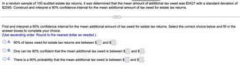 In a random sample of 100 audited estate tax returns, it was determined that the mean amount of additional tax owed was $3427 with a standard deviation of
$2595. Construct and interpret a 90% confidence interval for the mean additional amount of tax owed for estate tax returns.
Find and interpret a 90% confidence interval for the mean additional amount of tax owed for estate tax returns. Select the correct choice below and fill in the
answer boxes to complete your choice.
(Use ascending order. Round to the nearest dollar as needed.)
A. 90% of taxes owed for estate tax returns are between $
B. One can be 90% confident that the mean additional tax owed is between $
OC. There is a 90% probability that the mean additional tax owed is between $
and $
and $
and $