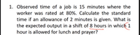 1. Observed time of a job is 15 minutes where the
worker was rated at 80%. Calculate the standard
time if an allowance of 2 minutes is given. What is
the expected output in a shift of 8 hours in which 1
hour is allowed for lunch and prayer?
