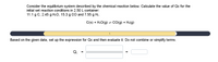 Consider the equilibrium system described by the chemical reaction below. Calculate the value of Qc for the
initial set reaction conditions in 2.50 L container:
11.1 g C, 2.45 g H:O, 15.3 g CO and 7.55 g H2.
C(s) + H:O(g) = CO(g) + Ha(g)
Based on the given data, set up the expression for Qc and then evaluate it. Do not combine or simplify terms.
Qc
=
