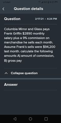 cricket
LTE 16% 4:27 PM
Question details
Question
2/17/21 • 4:24 PM
Columbia Mirror and Glass pays
Frank Griffin $2890 monthly
salary plus a 9% commission on
merchandise he sells each month.
Assume Frank's sells were $94,200
last month. calculate the following
amounts A) amount of commission,
B) gross pay
Collapse question
Answer
