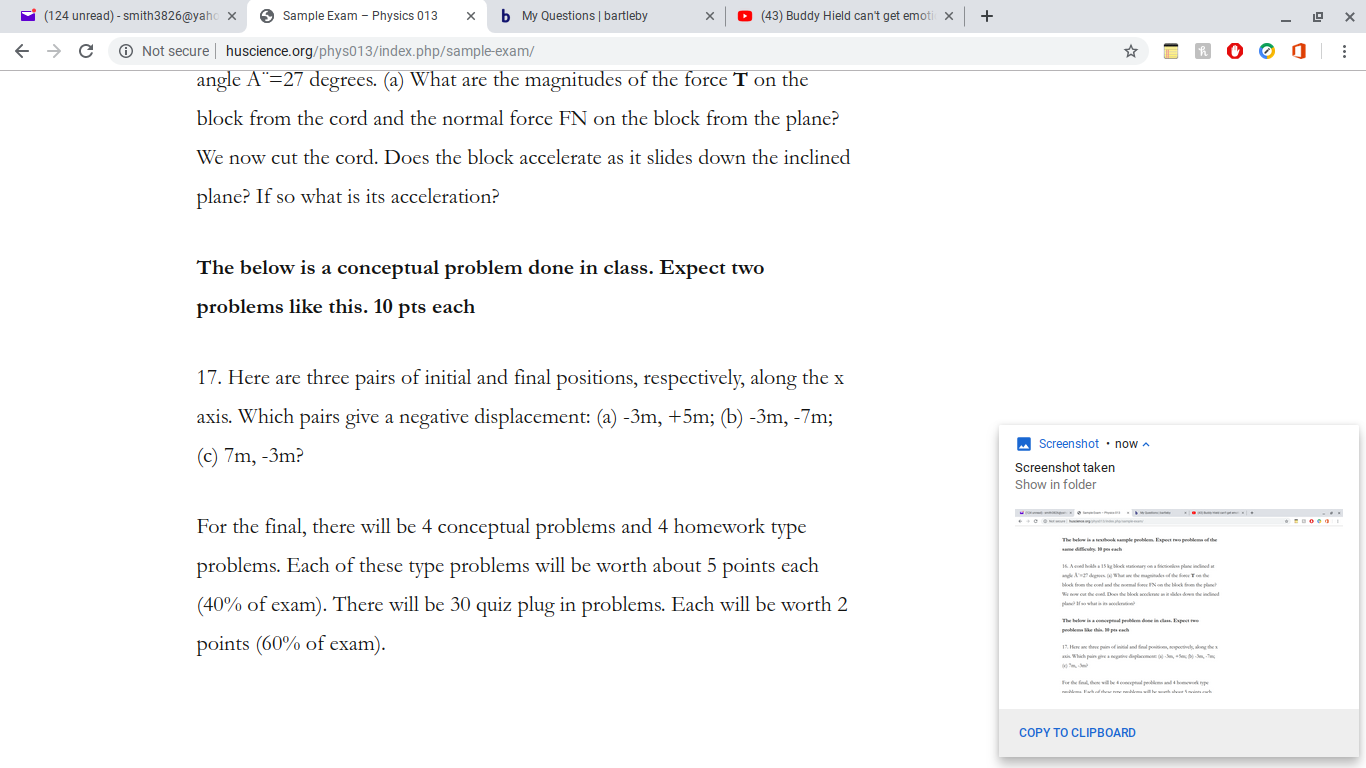 (124 unread)-smith3826@yahox
Sample Exam
Physics 013
(43) Buddy Hield can't get emoti x
b My Questions | bartleby
X
Not secure huscience.org/phys013/index. php/sample-exam/
angle A" 27 degrees. (a) What are the magnitudes of the force T on the
block from the cord and the normal force FN on the block from the plane?
We now cut the cord. Does the block accelerate as it slides down the inclined
plane? If so what is its acceleration?
The below is a conceptual problem done in class. Expect two
problems like this. 10 pts each
17. Here are three pairs of initial and final positions, respectively, along the x
axis. Which pairs give a negative displacement: (a) -3m, +5m; (b) -3m, -7m;
Screenshot now
(c) 7m, -3m?
Screenshot taken
Show in folder
eo
For the final, there will be 4 conceptual problems and 4 homework type
oe
The bew is ok ple poem Espet rpeole the
problems. Each of these type problems will be worth about 5 points each
16Aeds15 g Mk ryo plaindned t
andAdgsWh emagleofde T
k f he co d the omal oe on the k the p
w c he ed Do te blok ook i dw de indnod
(40% of exam). There will be 30 quiz plug in problems. Each will be worth 2
pla wha
The b is p din Expet
pebleethi Mp
points (60% of exam)
Hoe an thee pin od ini and d poits, pi ng the
0 S -
ax Which pain g
or e fn
Fa
wabe e
pesand 4bom p
e
d avinh
od h
COPY TO CLIPBOARD
