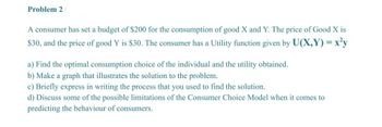 Problem 2
A consumer has set a budget of $200 for the consumption of good X and Y. The price of Good X is
$30, and the price of good Y is $30. The consumer has a Utility function given by U(X,Y)=x²y
a) Find the optimal consumption choice of the individual and the utility obtained.
b) Make a graph that illustrates the solution to the problem.
c) Briefly express in writing the process that you used to find the solution.
d) Discuss some of the possible limitations of the Consumer Choice Model when it comes to
predicting the behaviour of consumers.