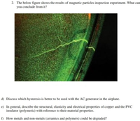 2. The below figure shows the results of magnetic particles inspection experiment. What can
you conclude from it?
d) Discuss which hysteresis is better to be used with the AC generator in the airplane.
e) In general, describe the structural, elasticity and electrical properties of copper and the PVC
insulator (polymeric) with reference to their material properties.
f) How metals and non-metals (ceramics and polymers) could be degraded?
