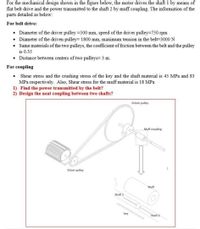 For the mechanical design shown in the figure below, the motor drives the shaft 1 by means of
flat belt drive and the power transmitted to the shaft 2 by muff coupling. The information of the
parts detailed as below:
For belt drive:
Diameter of the driver pulley =500 mm, speed of the driver pulley=750 rpm
• Diameter of the driven pulley= 1800 mm, maximum tension in the belt=3000 N
• Same materials of the two pulleys, the coefficient of friction between the belt and the pulley
is 0.35
• Distance between centers of two pulleys= 3 m.
For coupling
Shear stress and the crushing stress of the key and the shaft material is 45 MPa and 83
MPa respectively. Also, Shear stress for the muff material is 18 MPa
1) Find the power transmitted by the belt?
2) Design the neat coupling between two shafts?
Driven pulley
Muff coupling
Driver pulley
Muff
Shaft 1
key
Shaft 2
