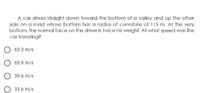 A car drives straight down toward the bottom of a valley and up the other
side on a road whose bottom has a radius of curvature of 115 m. At the very
bottom, the normal force on the driver is twice his weight. At what speed was the
car traveling?
O 63.3 m/s
O 63.9 m/s
O 39.6 m/s
33.6 m/s

