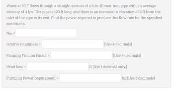 Water at 59 F flows through a straight section of a 6-in-ID cast-iron pipe with an average
velocity of 4 fps. The pipe is 120 ft long, and there is an increase in elevation of 2 ft from the
inlet of the pipe to its exit. Find the power required to produce this flow rate for the specified
conditions.
NRE=
relative roughness =
[Use 4 decimals]
Fanning Friction Factor =
Head loss =
Pumping Power requirement = |
[Use 4 decimals]
ft [Use 1 decimal only.]
hp [Use 3 decimals]