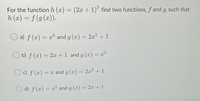 For the function h (x) = (2x +1)° find two functions, f and g, such that
h (x) = f (g (x)).
%3D
%3D
a) f (x) = x° and g (x) = 2x5 + 1
%3D
b) f (x) = 2x +1 and g (x) = x5
c) f (x) = x and g (x) = 2x5 +1
%3D
%3D
O d) f (x) = x and g (x) = 2x + 1
%3D
