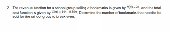 2. The revenue function for a school group selling n bookmarks is given by R(n) = 2n, and the total
cost function is given by C(n) = 144 + 0.80 Determine the number of bookmarks that need to be
sold for the school group to break even.