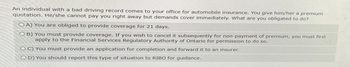 An individual with a bad driving record comes to your office for automobile insurance. You give him/her a premium
quotation. He/she cannot pay you right away but demands cover immediately. What are you obligated to do?
OA) You are obliged to provide coverage for 21 days.
OB) You must provide coverage. If you wish to cancel it subsequently for non-payment of premium, you must first
apply to the Financial Services Regulatory Authority of Ontario for permission to do so.
OC) You must provide an application for completion and forward it to an insurer.
OD) You should report this type of situation to RIBO for guidance.