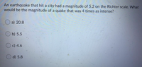 An earthquake that hit a city had a magnitude of 5.2 on the Richter scale. What
would be the magnitude of a quake that was 4 times as intense?
O a) 20.8
b) 5.5
Oc) 4.6
O d) 5.8
