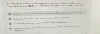 An insurance broker whose registration is "restricted to Acting Under
Supervision" may NOT perform which one (1) of the following activities?
Sign letters to members of the public recommending insurance coverage.
Solicit insurance except in the presence of their supervisor.
Deposit insurance premiums in their own trust bank account.
Collect premiums on behalf of the insurance broker by whom they are
employed.