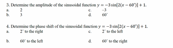 3. Determine the amplitude of the sinusoidal function y = −3 sin[2(x − 60°)] + 1.
2
-3
3
a.
b.
b.
C.
d.
4. Determine the phase shift of the sinusoidal function y = −3 sin[2(x − 60°)] + 1.
a.
2° to the right
C.
2° to the left
60° to the left
60°
d.
60° to the right