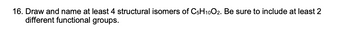 16. Draw and name at least 4 structural isomers of C5H10O2. Be sure to include at least 2
different functional groups.