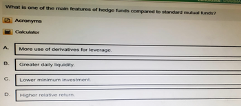 What is one of the main features of hedge funds compared to standard mutual funds?
Acronyms
Calculator
A.
More use of derivatives for leverage.
B.
Greater daily liquidity.
C.
Lower minimum investment.
D.
Higher relative return.
SHARMA