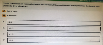 Candidate: SHARMA Himans
What correlation of returns between two stocks within a portfolio would fully minimize the benefit from
portfolio diversification?
Acronyms
Calculator
A.
0.0.
B.
+0.5.
C.
+1.0.
D.
-1.0.