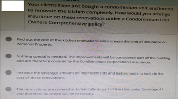 Your clients have just bought a condominium unit and intend
to renovate the kitchen completely. How would you arrange
insurance on these renovations under a Condominium Unit
Owners Comprehensive policy?
Find out the cost of the kitchen renovations and increase the limit of insurance on
Personal Property.
Nothing special is needed. The improvements will be considered part of the building
and are therefore covered by the Condominium Corporation's insurance.
Increase the coverage amount on Improvements and Betterments to include the
cost of these renovations.
The renovations are covered automatically as part of the Unit under Coverage A1
and therefore no action will be necessary.