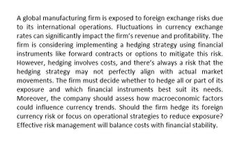 A global manufacturing firm is exposed to foreign exchange risks due
to its international operations. Fluctuations in currency exchange
rates can significantly impact the firm's revenue and profitability. The
firm is considering implementing a hedging strategy using financial
instruments like forward contracts or options to mitigate this risk.
However, hedging involves costs, and there's always a risk that the
hedging strategy may not perfectly align with actual market
movements. The firm must decide whether to hedge all or part of its
exposure and which financial instruments best suit its needs.
Moreover, the company should assess how macroeconomic factors
could influence currency trends. Should the firm hedge its foreign
currency risk or focus on operational strategies to reduce exposure?
Effective risk management will balance costs with financial stability.