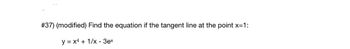 ---

**Problem #37 (Modified):**

Find the equation of the tangent line at the point \( x = 1 \) for the function:

\[ y = x^4 + \frac{1}{x} - 3e^x \]

---

### Explanation:

To find the equation of the tangent line, we need to:

1. Calculate the derivative of the given function \( y = x^4 + \frac{1}{x} - 3e^x \) to find the slope of the tangent line at \( x = 1 \).

2. Evaluate the original function to find the y-coordinate at \( x = 1 \).

3. Use the point-slope form of a line to write the equation of the tangent line.

### Steps:

1. Differentiate the function to find \( y' \).
2. Compute \( y' \) at \( x = 1 \) for the slope.
3. Calculate \( y \) at \( x = 1 \) for the point.
4. Apply the point-slope formula: \( y - y_1 = m(x - x_1) \), where \( m \) is the slope and \( (x_1, y_1) \) is the point on the curve.

---