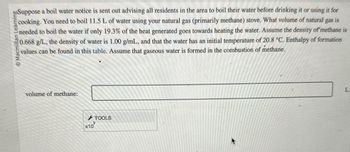 boSuppose a boil water notice is sent out advising all residents in the area to boil their water before drinking it or using it for
cooking. You need to boil 11.5 L of water using your natural gas (primarily methane) stove. What volume of natural gas is
needed to boil the water if only 19.3% of the heat generated goes towards heating the water. Assume the density of methane is
Macmillan Learning
0.668 g/L, the density of water is 1.00 g/mL, and that the water has an initial temperature of 20.8 °C. Enthalpy of formation
values can be found in this table. Assume that gaseous water is formed in the combustion of methane.
volume of methane:
x10
TOOLS
L