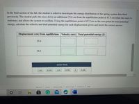 In the final section of the lab, the student is asked to investigate the energy distribution of the spring system described previously. The student pulls the mass down an additional 35.6 cm from the equilibrium point of 47.5 cm when the mass is stationary and allows the system to oscillate. Using the equilibrium point of 47.5 cm as the zero point for total potential energy, calculate the velocity and total potential energy for each displacement given and insert the correct answer.

| Displacement (cm) from equilibrium | Velocity (m/s) | Total potential energy (J) |
|------------------------------------|----------------|----------------------------|
| 35.6                               |                |                            |
| 26.1                               |                |                            |

**Answer Bank:**

- 1.62
- 0.334
- 1.10
- 0.594
- 0.180