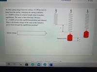 Resources
Hint
An ideal spring hangs from the ceiling. A 1.95 kg mass is
hùng from the spring, stretching the spring a distance
d = 0.0845 m from its original length when it reaches
equilibrium. The mass is then lifted up a distance
L = 0.0265 m from the equilibrium position and released.
What is the kinetic energy of the mass at the instant it
passes back through the equilibrium position?
kinetic energy
J
Equilibrium position
about us
privacy policy
careers
terms of use
contact us
help
WWWW.
www
