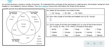 An animal sanctuary houses a variety of animals. To understand the workload of the sanctuary's veterinarians, the director looked at which
treated or not treated by various doctors. The Venn diagram shows this information for three of the doctors.
-All animals housed-
Treated by
Dr. Young
Pigs
Frogs
Dogs
Treated by
Dr. Ward
Otters
Horses
Goats
Cats
Treated by
Dr. Hall
Snakes
Mice
Birds
Zebras
Elks
Quails
Llamas
Iguanas
(a) Select all the doctors who treat horses.
O Dr. Young
Dr. Hall O Dr. Ward
(b) How many types of animals are treated only by Dr. Young?
0
(c) Which types of animals are treated only by one of the three doctors
(Dr. Young, Dr. Hall, or Dr. Ward)? Choose all that apply.
Birds
O Dogs
O Cats
Horses
O Elks
Llamas
Snakes
O Pigs
Goats
Otters
O Iguanas
O Quails
X
O Frogs
Mice
Zebras