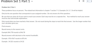 Problem Set 1 Part 1 -
ធ
< >
Problem Set 1 Part 1
These problems focus on percent. The related text information is chapter 7 section 7-1. Examples 3,4, 5, 7, 8 will be helpful.
Only do the one question that corresponds to your assigned number. Do not answer all of the questions.
Be sure that you show all of your work to reach your answer. Each step must be on a separate line. Your method to reach your answer
must be clear and include explanations.
Round money to the nearest cents.
Example $46.778 rounds to $46.78
Round answers with decimals to the nearest hundredth.
Example: 876.4567 rounds to 876.46
Example: 34.321 rounds to 34.32
Only round when you have reached a final answer. Do not round during the steps to reach the final answer. Use the longer number that
your calculator gives you.
Final answers