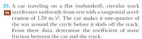 23. A car traveling on a flat (unbanked), circular track
w accelerates uniformly from rest with a tangential accel-
eration of 1.70 m/s². The car makes it one-quarter of
the way around the circle before it skids off the track.
From these data, determine the coefficient of static
friction between the car and the track.
