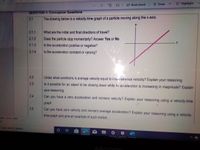 Highlight
| A Read aloud Draw
QUESTION 2: Conceptual Questions
2.1
The drawing below is a velocity-time graph of a particle moving along the x-axis.
2.1.1
What are the initial and final directions of travel?
Does the particle stop momentarily? Answer Yes or No
Is the acceleration positive or negative?
2.1.2
2.1.3
2.1.4
Is the acceleration constant or varying?
2.2
Under what conditions is average velocity equal to insiantaneous velocity? Explain your reasoning.
2.3
Is it possible for an object to be slowing down while its acceleration is increasing in magnitude? Explain
your reasoning.
2.4
Can you have a zero acceleration and nonzero velocity? Explain your reasoning using a velocity-time
graph
2.5
Can you have zero velocity and nonzero average acceleration? Explain your reasoning using a velocity-
time graph and give an example of such motion.
ation One-..mp4
de
Type here to search
<>
