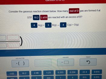 Consider the gaseous reaction shown below. How many mol of D gas are formed if at
STP, 18.2 L of A are reacted with an excess of B?
1.63
406
ADD FACTOR
X
18.2
4
A(g) + 3 B(g) →
2.46
3
1.23
204
4 C(g) + D(g)
ANSWER
0.203
0.204
4
RESET
2
22.4
815
0.615
0.815