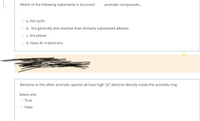 Which of the following statements is incorrect:
aromatic compounds...
a. Are cyclic
b. Are generally less reactive than similarly substituted alkenes
c. Are planar
O d. Have 4n n-electrons
Benzene or the other aromatic species all have high "pi" electron density inside the aromatic ring.
Select one:
True
O False
