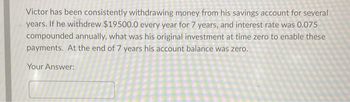 Victor has been consistently withdrawing money from his savings account for several
years. If he withdrew $19500.0 every year for 7 years, and interest rate was 0.075
compounded annually, what was his original investment at time zero to enable these
payments. At the end of 7 years his account balance was zero.
Your Answer: