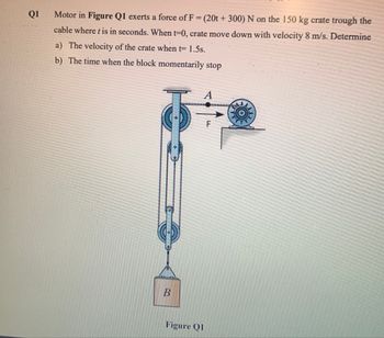 Q1
Motor in Figure Q1 exerts a force of F = (20t + 300) N on the 150 kg crate trough the
cable where t is in seconds. When t=0, crate move down with velocity 8 m/s. Determine
a) The velocity of the crate when t= 1.5s.
b) The time when the block momentarily stop
B
A
F
Figure QI