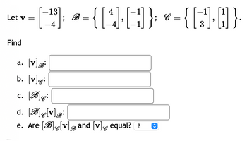 Let \(\mathbf{v} = \begin{bmatrix} -13 \\ -4 \end{bmatrix}\); \(\mathcal{B} = \left\{ \begin{bmatrix} 4 \\ -4 \end{bmatrix}, \begin{bmatrix} -1 \\ -1 \end{bmatrix} \right\}\); \(\mathcal{C} = \left\{ \begin{bmatrix} -1 \\ 3 \end{bmatrix}, \begin{bmatrix} 1 \\ 1 \end{bmatrix} \right\}\).

Find

a. \([\mathbf{v}]_{\mathcal{B}}:\) [Answer]

b. \([\mathbf{v}]_{\mathcal{C}}:\) [Answer]

c. \([\mathcal{B}]_{\mathcal{C}}:\) [Answer]

d. \([\mathcal{B}]_{\mathcal{C}}[\mathbf{v}]_{\mathcal{B}}:\) [Answer]

e. Are \([\mathcal{B}]_{\mathcal{C}}[\mathbf{v}]_{\mathcal{B}}\) and \([\mathbf{v}]_{\mathcal{C}}\) equal? [Answer]