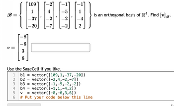 ||
V =
-6
3
6
123456
109
1
-37
-20
Use the SageCell if you like.
4
-2
b2 =
b3 =
b4 =
-2
b1 = vector ( [109,1, -37, -20])
vector ( [-2,4,-2,-7])
vector ( [-1,-5, -2,-2])
vector ( [-1,1,-4,2])
V = vector ( [-8,-6,3,6])
#Put your code below this line
is an orthogonal basis of R4. Find [v].