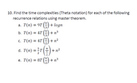 10. Find the time complexities (Theta notation) for each of the following
recurrence relations using master theorem.
a. T(n) = 9T () + logn
.3.
+n3
3
%3D
с. Т(п) %3D 4T () + n?
d. T(n) =T
+ n?
е. Т(п) — 8T () + п3
