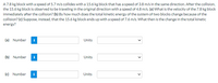A7.8 kg block with a speed of 5.7 m/s collides with a 15.6 kg block that has a speed of 3.8 m/s in the same direction. After the collision,
the 15.6 kg block is observed to be traveling in the original direction with a speed of 4.8 m/s. (a) What is the velocity of the 7.8 kg block
immediately after the collision? (b) By how much does the total kinetic energy of the system of two blocks change because of the
collision? (c) Suppose, instead, that the 15.6 kg block ends up with a speed of 7.6 m/s. What then is the change in the total kinetic
energy?
(a) Number
i
Units
(b) Number
Units
(c) Number
i
Units
