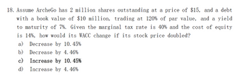 18. Assume ArcheGo has 2 million shares outstanding at a price of $15, and a debt
with a book value of $10 million, trading at 120% of par value, and a yield
to maturity of 7%. Given the marginal tax rate is 40% and the cost of equity
is 14%, how would its WACC change if its stock price doubled?
a) Decrease by 10.45%
b)
Decrease by 4. 46%
c)
Increase by 10.45%
d)
Increase by 4. 46%