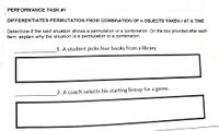 PERFORMANCE TASK #1
DIFFERENTIATES PERMUTATION FROM COMBINATION OF n OBJECTS TAKEN r AT A TIME
- Determine if the said situation shows a permutation or a combination. On the box provided after each
item, explain why the situation is a permutation or a combination.
1. A student picks four books from a library
2. A coach selects his starting lineup for a game.
