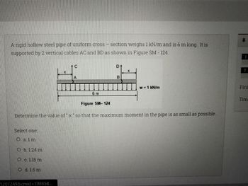 A rigid hollow steel pipe of uniform cross-section weighs 1 kN/m and is 6 m long. It is
supported by 2 vertical cables AC and BD as shown in Figure SM - 124.
D
X
X
A
w = 1 kN/m
6 m
Figure SM-124
Determine the value of "x" so that the maximum moment in the pipe is as small as possible.
Select one:
O alm
O b. 1.24 m
Oc. 1.15 m
O d. 15 m
1207249&cmid=198654...
B
1
7
Fini
Time