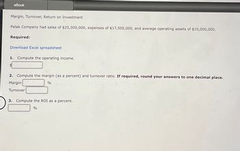 eBook
Margin, Turnover, Return on Investment
Pelak Company had sales of $25,000,000, expenses of $17,500,000, and average operating assets of $10,000,000.
Required:
Download Excel spreadsheet
1. Compute the operating income.
$
2. Compute the margin (as a percent) and turnover ratio. If required, round your answers to one decimal place.
Margin
Turnover
%
3. Compute the ROI as a percent.
%