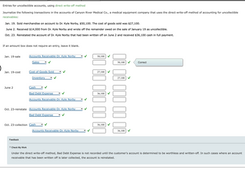 Entries for uncollectible accounts, using direct write-off method
Journalize the following transactions in the accounts of Canyon River Medical Co., a medical equipment company that uses the direct write-off method of accounting for uncollectible
receivables:
Jan. 19. Sold merchandise on account to Dr. Kyle Norby, $50,100. The cost of goods sold was $27,100.
June 2. Received $14,000 from Dr. Kyle Norby and wrote off the remainder owed on the sale of January 19 as uncollectible.
Oct. 23. Reinstated the account of Dr. Kyle Norby that had been written off on June 2 and received $36,100 cash in full payment.
If an amount box does not require an entry, leave it blank.
Jan. 19-sale
Jan. 19-cost
June 2
Accounts Receivable-Dr. Kyle Norby
Sales
Cost of Goods Sold
Feedback
Inventory
Cash
Bad Debt Expense
Accounts Receivable-Dr. Kyle Norby
Oct. 23-reinstate Accounts Receivable-Dr. Kyle Norby
Bad Debt Expense
Oct. 23-collection Cash
Accounts Receivable-Dr. Kyle Norby
50,100
27,100
000
36,100
36,100
50,100
27,100
36,100
Correct
▼ Check My Work
Under the direct write-off method, Bad Debt Expense is not recorded until the customer's account is determined to be worthless and written-off. In such cases where an account
receivable that has been written off is later collected, the account is reinstated.