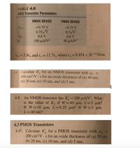 **MOS Transistor Parameters**

**Table 4.6** outlines the parameters for NMOS and PMOS devices:
- **NMOS Device:**
  - \( V_{T0} = +0.75 \, V \)
  - \( \gamma = 0.75 \sqrt{V} \)
  - \( 2\phi_F = 0.6 \, V \)
  - \( K' = 100 \, \mu A/V^2 \)

- **PMOS Device:**
  - \( V_{T0} = -0.75 \, V \)
  - \( \gamma = 0.5 \sqrt{V} \)
  - \( 2\phi_F = 0.6 \, V \)
  - \( K' = 40 \, \mu A/V^2 \)

The permittivities are given as:
- \( \varepsilon_{ox} = 3.9\varepsilon_0 \) and \( \varepsilon_s = 11.7\varepsilon_0 \) where \( \varepsilon_0 = 8.854 \times 10^{-14} \, F/cm \).

---

**Exercises:**

4.4. **NMOS Transistor Calculation:**
   - Calculate \( K'_n \) for an NMOS transistor with \( \mu_n = 500 \, cm^2/V \cdot s \) for an oxide thickness of:
     - (a) 40 nm
     - (b) 20 nm
     - (c) 10 nm
     - (d) 5 nm

4.8. **NMOS Transistor Parameter \( K_n \) Calculation:**
   - Given \( K'_n = 200 \, \mu A/V^2 \), find the value of \( K_n \) for:
     - \( W = 60 \, \mu m \), \( L = 3 \, \mu m \)
     - \( W = 10 \, \mu m \), \( L = 0.25 \, \mu m \)
     - \( W = 3 \, \mu m \), \( L = 40 \, nm \)

4.3 **PMOS Transistor Calculation:**
   - Calculate \( K'_p \) for a PMOS transistor with \( \mu